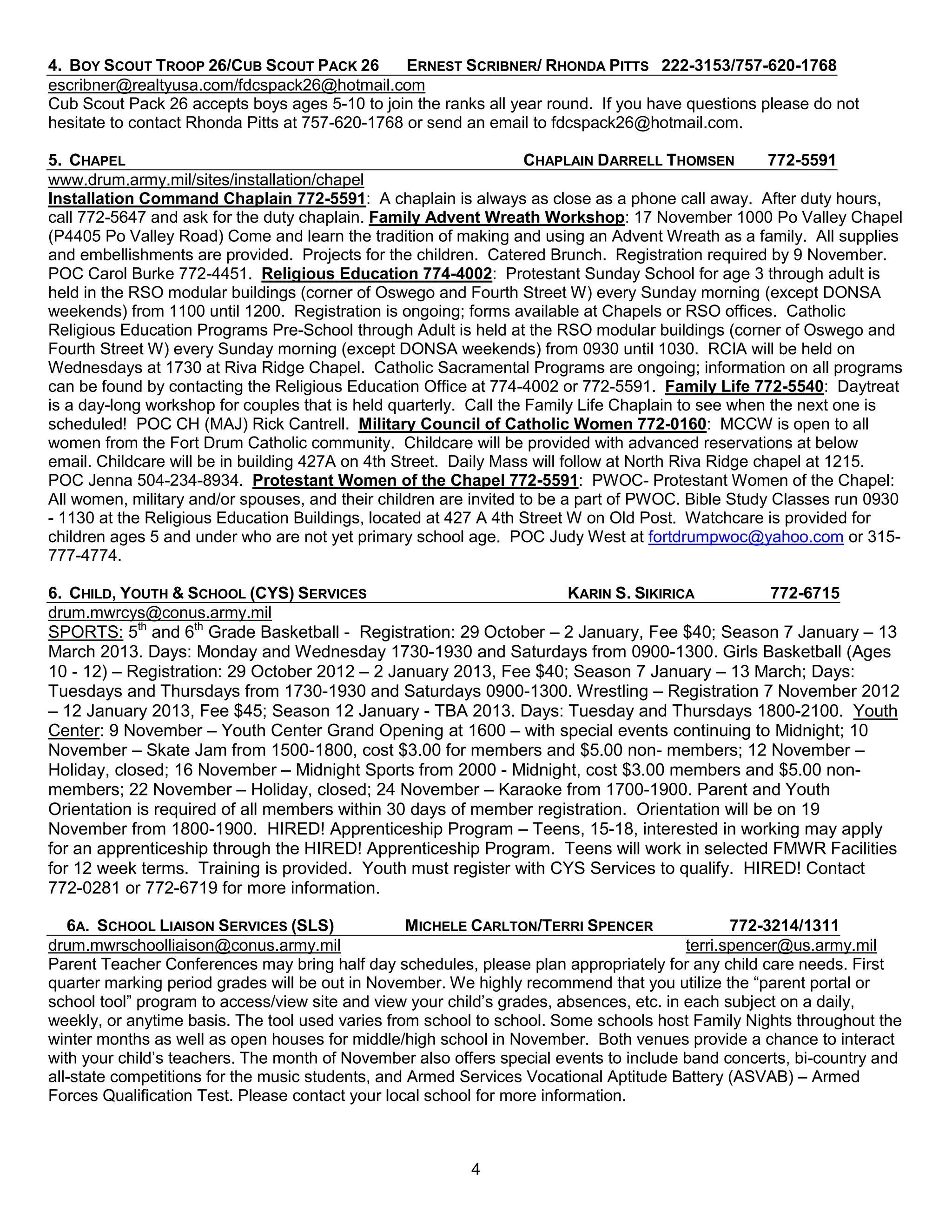 4. BOY SCOUT TROOP 26/CUB SCOUT PACK 26          ERNEST SCRIBNER/ RHONDA PITTS 222-3153/757-620-1768
escribner@realtyusa.com/fdcspack26@hotmail.com
Cub Scout Pack 26 accepts boys ages 5-10 to join the ranks all year round. If you have questions please do not
hesitate to contact Rhonda Pitts at 757-620-1768 or send an email to fdcspack26@hotmail.com.

5. CHAPEL                                                           CHAPLAIN DARRELL THOMSEN          772-5591
www.drum.army.mil/sites/installation/chapel
Installation Command Chaplain 772-5591: A chaplain is always as close as a phone call away. After duty hours,
call 772-5647 and ask for the duty chaplain. Family Advent Wreath Workshop: 17 November 1000 Po Valley Chapel
(P4405 Po Valley Road) Come and learn the tradition of making and using an Advent Wreath as a family. All supplies
and embellishments are provided. Projects for the children. Catered Brunch. Registration required by 9 November.
POC Carol Burke 772-4451. Religious Education 774-4002: Protestant Sunday School for age 3 through adult is
held in the RSO modular buildings (corner of Oswego and Fourth Street W) every Sunday morning (except DONSA
weekends) from 1100 until 1200. Registration is ongoing; forms available at Chapels or RSO offices. Catholic
Religious Education Programs Pre-School through Adult is held at the RSO modular buildings (corner of Oswego and
Fourth Street W) every Sunday morning (except DONSA weekends) from 0930 until 1030. RCIA will be held on
Wednesdays at 1730 at Riva Ridge Chapel. Catholic Sacramental Programs are ongoing; information on all programs
can be found by contacting the Religious Education Office at 774-4002 or 772-5591. Family Life 772-5540: Daytreat
is a day-long workshop for couples that is held quarterly. Call the Family Life Chaplain to see when the next one is
scheduled! POC CH (MAJ) Rick Cantrell. Military Council of Catholic Women 772-0160: MCCW is open to all
women from the Fort Drum Catholic community. Childcare will be provided with advanced reservations at below
email. Childcare will be in building 427A on 4th Street. Daily Mass will follow at North Riva Ridge chapel at 1215.
POC Jenna 504-234-8934. Protestant Women of the Chapel 772-5591: PWOC- Protestant Women of the Chapel:
All women, military and/or spouses, and their children are invited to be a part of PWOC. Bible Study Classes run 0930
- 1130 at the Religious Education Buildings, located at 427 A 4th Street W on Old Post. Watchcare is provided for
children ages 5 and under who are not yet primary school age. POC Judy West at fortdrumpwoc@yahoo.com or 315-
777-4774.

6. CHILD, YOUTH & SCHOOL (CYS) SERVICES                             KARIN S. SIKIRICA            772-6715
drum.mwrcys@conus.army.mil
SPORTS: 5th and 6th Grade Basketball - Registration: 29 October – 2 January, Fee $40; Season 7 January – 13
March 2013. Days: Monday and Wednesday 1730-1930 and Saturdays from 0900-1300. Girls Basketball (Ages
10 - 12) – Registration: 29 October 2012 – 2 January 2013, Fee $40; Season 7 January – 13 March; Days:
Tuesdays and Thursdays from 1730-1930 and Saturdays 0900-1300. Wrestling – Registration 7 November 2012
– 12 January 2013, Fee $45; Season 12 January - TBA 2013. Days: Tuesday and Thursdays 1800-2100. Youth
Center: 9 November – Youth Center Grand Opening at 1600 – with special events continuing to Midnight; 10
November – Skate Jam from 1500-1800, cost $3.00 for members and $5.00 non- members; 12 November –
Holiday, closed; 16 November – Midnight Sports from 2000 - Midnight, cost $3.00 members and $5.00 non-
members; 22 November – Holiday, closed; 24 November – Karaoke from 1700-1900. Parent and Youth
Orientation is required of all members within 30 days of member registration. Orientation will be on 19
November from 1800-1900. HIRED! Apprenticeship Program – Teens, 15-18, interested in working may apply
for an apprenticeship through the HIRED! Apprenticeship Program. Teens will work in selected FMWR Facilities
for 12 week terms. Training is provided. Youth must register with CYS Services to qualify. HIRED! Contact
772-0281 or 772-6719 for more information.

   6A. SCHOOL LIAISON SERVICES (SLS)               MICHELE CARLTON/TERRI SPENCER                772-3214/1311
drum.mwrschoolliaison@conus.army.mil                                                     terri.spencer@us.army.mil
Parent Teacher Conferences may bring half day schedules, please plan appropriately for any child care needs. First
quarter marking period grades will be out in November. We highly recommend that you utilize the ―parent portal or
school tool‖ program to access/view site and view your child’s grades, absences, etc. in each subject on a daily,
weekly, or anytime basis. The tool used varies from school to school. Some schools host Family Nights throughout the
winter months as well as open houses for middle/high school in November. Both venues provide a chance to interact
with your child’s teachers. The month of November also offers special events to include band concerts, bi-country and
all-state competitions for the music students, and Armed Services Vocational Aptitude Battery (ASVAB) – Armed
Forces Qualification Test. Please contact your local school for more information.



                                                         4
 