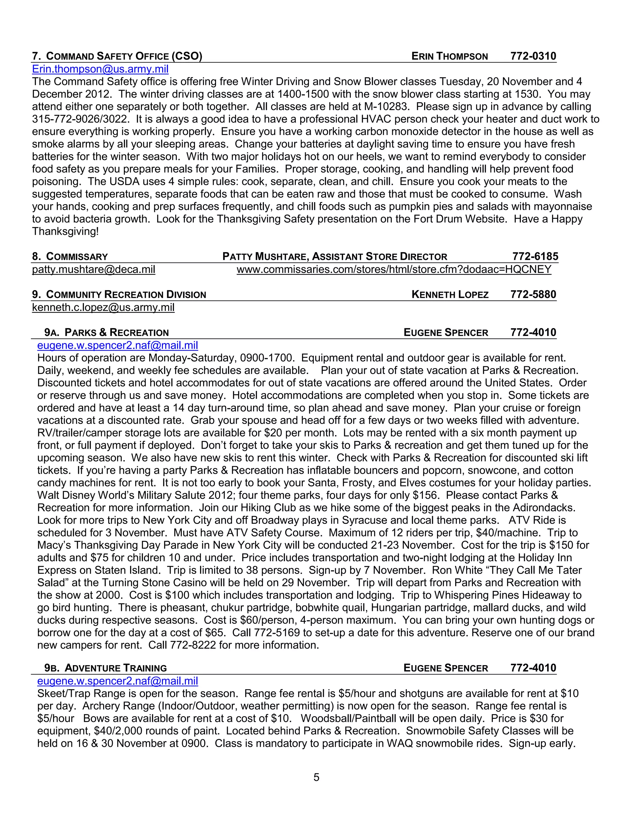 7. COMMAND SAFETY OFFICE (CSO)                                                 ERIN THOMPSON       772-0310
Erin.thompson@us.army.mil
The Command Safety office is offering free Winter Driving and Snow Blower classes Tuesday, 20 November and 4
December 2012. The winter driving classes are at 1400-1500 with the snow blower class starting at 1530. You may
attend either one separately or both together. All classes are held at M-10283. Please sign up in advance by calling
315-772-9026/3022. It is always a good idea to have a professional HVAC person check your heater and duct work to
ensure everything is working properly. Ensure you have a working carbon monoxide detector in the house as well as
smoke alarms by all your sleeping areas. Change your batteries at daylight saving time to ensure you have fresh
batteries for the winter season. With two major holidays hot on our heels, we want to remind everybody to consider
food safety as you prepare meals for your Families. Proper storage, cooking, and handling will help prevent food
poisoning. The USDA uses 4 simple rules: cook, separate, clean, and chill. Ensure you cook your meats to the
suggested temperatures, separate foods that can be eaten raw and those that must be cooked to consume. Wash
your hands, cooking and prep surfaces frequently, and chill foods such as pumpkin pies and salads with mayonnaise
to avoid bacteria growth. Look for the Thanksgiving Safety presentation on the Fort Drum Website. Have a Happy
Thanksgiving!

8. COMMISSARY                           PATTY MUSHTARE, ASSISTANT STORE DIRECTOR             772-6185
patty.mushtare@deca.mil                   www.commissaries.com/stores/html/store.cfm?dodaac=HQCNEY

9. COMMUNITY RECREATION DIVISION                                                KENNETH LOPEZ        772-5880
kenneth.c.lopez@us.army.mil

   9A. PARKS & RECREATION                                                        EUGENE SPENCER       772-4010
 eugene.w.spencer2.naf@mail.mil
 Hours of operation are Monday-Saturday, 0900-1700. Equipment rental and outdoor gear is available for rent.
 Daily, weekend, and weekly fee schedules are available. Plan your out of state vacation at Parks & Recreation.
 Discounted tickets and hotel accommodates for out of state vacations are offered around the United States. Order
 or reserve through us and save money. Hotel accommodations are completed when you stop in. Some tickets are
 ordered and have at least a 14 day turn-around time, so plan ahead and save money. Plan your cruise or foreign
 vacations at a discounted rate. Grab your spouse and head off for a few days or two weeks filled with adventure.
 RV/trailer/camper storage lots are available for $20 per month. Lots may be rented with a six month payment up
 front, or full payment if deployed. Don’t forget to take your skis to Parks & recreation and get them tuned up for the
 upcoming season. We also have new skis to rent this winter. Check with Parks & Recreation for discounted ski lift
 tickets. If you’re having a party Parks & Recreation has inflatable bouncers and popcorn, snowcone, and cotton
 candy machines for rent. It is not too early to book your Santa, Frosty, and Elves costumes for your holiday parties.
 Walt Disney World’s Military Salute 2012; four theme parks, four days for only $156. Please contact Parks &
 Recreation for more information. Join our Hiking Club as we hike some of the biggest peaks in the Adirondacks.
 Look for more trips to New York City and off Broadway plays in Syracuse and local theme parks. ATV Ride is
 scheduled for 3 November. Must have ATV Safety Course. Maximum of 12 riders per trip, $40/machine. Trip to
 Macy’s Thanksgiving Day Parade in New York City will be conducted 21-23 November. Cost for the trip is $150 for
 adults and $75 for children 10 and under. Price includes transportation and two-night lodging at the Holiday Inn
 Express on Staten Island. Trip is limited to 38 persons. Sign-up by 7 November. Ron White ―They Call Me Tater
 Salad‖ at the Turning Stone Casino will be held on 29 November. Trip will depart from Parks and Recreation with
 the show at 2000. Cost is $100 which includes transportation and lodging. Trip to Whispering Pines Hideaway to
 go bird hunting. There is pheasant, chukur partridge, bobwhite quail, Hungarian partridge, mallard ducks, and wild
 ducks during respective seasons. Cost is $60/person, 4-person maximum. You can bring your own hunting dogs or
 borrow one for the day at a cost of $65. Call 772-5169 to set-up a date for this adventure. Reserve one of our brand
 new campers for rent. Call 772-8222 for more information.

  9B. ADVENTURE TRAINING                                                    EUGENE SPENCER         772-4010
 eugene.w.spencer2.naf@mail.mil
 Skeet/Trap Range is open for the season. Range fee rental is $5/hour and shotguns are available for rent at $10
 per day. Archery Range (Indoor/Outdoor, weather permitting) is now open for the season. Range fee rental is
 $5/hour Bows are available for rent at a cost of $10. Woodsball/Paintball will be open daily. Price is $30 for
 equipment, $40/2,000 rounds of paint. Located behind Parks & Recreation. Snowmobile Safety Classes will be
 held on 16 & 30 November at 0900. Class is mandatory to participate in WAQ snowmobile rides. Sign-up early.


                                                           5
 