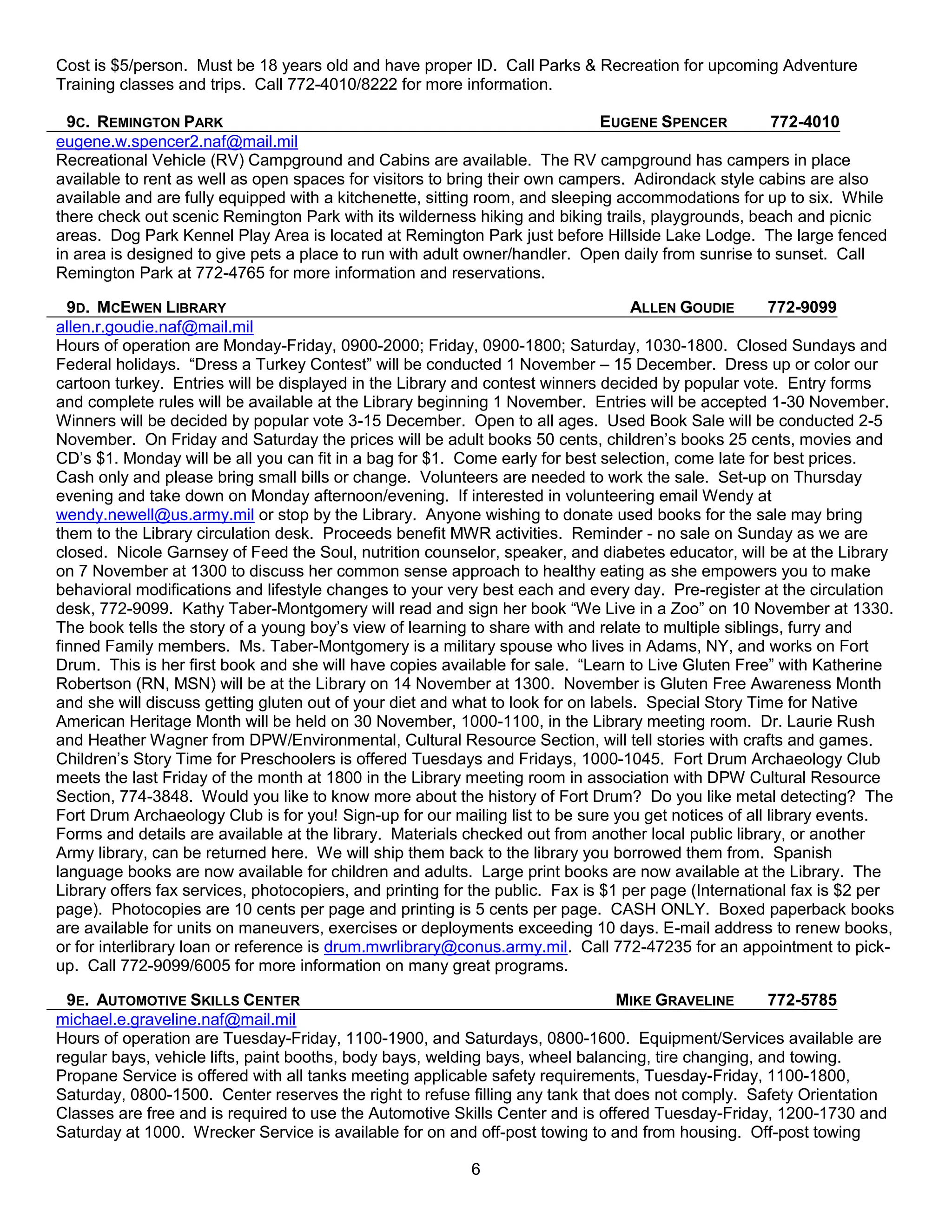 Cost is $5/person. Must be 18 years old and have proper ID. Call Parks & Recreation for upcoming Adventure
Training classes and trips. Call 772-4010/8222 for more information.

  9C. REMINGTON PARK                                                          EUGENE SPENCER        772-4010
eugene.w.spencer2.naf@mail.mil
Recreational Vehicle (RV) Campground and Cabins are available. The RV campground has campers in place
available to rent as well as open spaces for visitors to bring their own campers. Adirondack style cabins are also
available and are fully equipped with a kitchenette, sitting room, and sleeping accommodations for up to six. While
there check out scenic Remington Park with its wilderness hiking and biking trails, playgrounds, beach and picnic
areas. Dog Park Kennel Play Area is located at Remington Park just before Hillside Lake Lodge. The large fenced
in area is designed to give pets a place to run with adult owner/handler. Open daily from sunrise to sunset. Call
Remington Park at 772-4765 for more information and reservations.

  9D. MCEWEN LIBRARY                                                               ALLEN GOUDIE        772-9099
allen.r.goudie.naf@mail.mil
Hours of operation are Monday-Friday, 0900-2000; Friday, 0900-1800; Saturday, 1030-1800. Closed Sundays and
Federal holidays. ―Dress a Turkey Contest‖ will be conducted 1 November – 15 December. Dress up or color our
cartoon turkey. Entries will be displayed in the Library and contest winners decided by popular vote. Entry forms
and complete rules will be available at the Library beginning 1 November. Entries will be accepted 1-30 November.
Winners will be decided by popular vote 3-15 December. Open to all ages. Used Book Sale will be conducted 2-5
November. On Friday and Saturday the prices will be adult books 50 cents, children’s books 25 cents, movies and
CD’s $1. Monday will be all you can fit in a bag for $1. Come early for best selection, come late for best prices.
Cash only and please bring small bills or change. Volunteers are needed to work the sale. Set-up on Thursday
evening and take down on Monday afternoon/evening. If interested in volunteering email Wendy at
wendy.newell@us.army.mil or stop by the Library. Anyone wishing to donate used books for the sale may bring
them to the Library circulation desk. Proceeds benefit MWR activities. Reminder - no sale on Sunday as we are
closed. Nicole Garnsey of Feed the Soul, nutrition counselor, speaker, and diabetes educator, will be at the Library
on 7 November at 1300 to discuss her common sense approach to healthy eating as she empowers you to make
behavioral modifications and lifestyle changes to your very best each and every day. Pre-register at the circulation
desk, 772-9099. Kathy Taber-Montgomery will read and sign her book ―We Live in a Zoo‖ on 10 November at 1330.
The book tells the story of a young boy’s view of learning to share with and relate to multiple siblings, furry and
finned Family members. Ms. Taber-Montgomery is a military spouse who lives in Adams, NY, and works on Fort
Drum. This is her first book and she will have copies available for sale. ―Learn to Live Gluten Free‖ with Katherine
Robertson (RN, MSN) will be at the Library on 14 November at 1300. November is Gluten Free Awareness Month
and she will discuss getting gluten out of your diet and what to look for on labels. Special Story Time for Native
American Heritage Month will be held on 30 November, 1000-1100, in the Library meeting room. Dr. Laurie Rush
and Heather Wagner from DPW/Environmental, Cultural Resource Section, will tell stories with crafts and games.
Children’s Story Time for Preschoolers is offered Tuesdays and Fridays, 1000-1045. Fort Drum Archaeology Club
meets the last Friday of the month at 1800 in the Library meeting room in association with DPW Cultural Resource
Section, 774-3848. Would you like to know more about the history of Fort Drum? Do you like metal detecting? The
Fort Drum Archaeology Club is for you! Sign-up for our mailing list to be sure you get notices of all library events.
Forms and details are available at the library. Materials checked out from another local public library, or another
Army library, can be returned here. We will ship them back to the library you borrowed them from. Spanish
language books are now available for children and adults. Large print books are now available at the Library. The
Library offers fax services, photocopiers, and printing for the public. Fax is $1 per page (International fax is $2 per
page). Photocopies are 10 cents per page and printing is 5 cents per page. CASH ONLY. Boxed paperback books
are available for units on maneuvers, exercises or deployments exceeding 10 days. E-mail address to renew books,
or for interlibrary loan or reference is drum.mwrlibrary@conus.army.mil. Call 772-47235 for an appointment to pick-
up. Call 772-9099/6005 for more information on many great programs.

  9E. AUTOMOTIVE SKILLS CENTER                                                 MIKE GRAVELINE        772-5785
michael.e.graveline.naf@mail.mil
Hours of operation are Tuesday-Friday, 1100-1900, and Saturdays, 0800-1600. Equipment/Services available are
regular bays, vehicle lifts, paint booths, body bays, welding bays, wheel balancing, tire changing, and towing.
Propane Service is offered with all tanks meeting applicable safety requirements, Tuesday-Friday, 1100-1800,
Saturday, 0800-1500. Center reserves the right to refuse filling any tank that does not comply. Safety Orientation
Classes are free and is required to use the Automotive Skills Center and is offered Tuesday-Friday, 1200-1730 and
Saturday at 1000. Wrecker Service is available for on and off-post towing to and from housing. Off-post towing

                                                          6
 