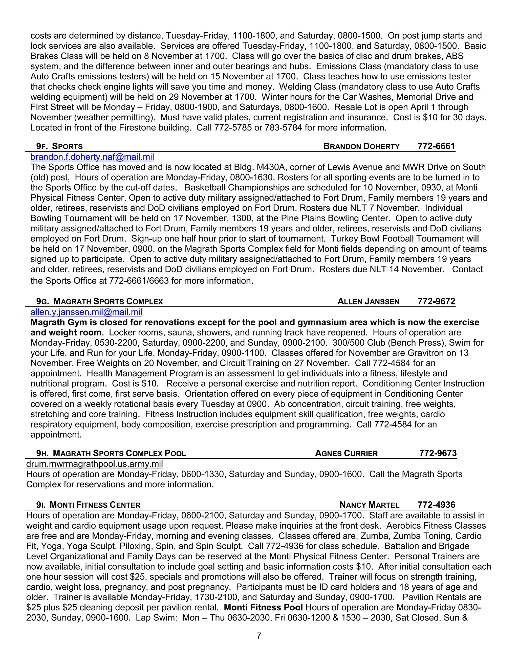 costs are determined by distance, Tuesday-Friday, 1100-1800, and Saturday, 0800-1500. On post jump starts and
 lock services are also available. Services are offered Tuesday-Friday, 1100-1800, and Saturday, 0800-1500. Basic
 Brakes Class will be held on 8 November at 1700. Class will go over the basics of disc and drum brakes, ABS
 system, and the difference between inner and outer bearings and hubs. Emissions Class (mandatory class to use
 Auto Crafts emissions testers) will be held on 15 November at 1700. Class teaches how to use emissions tester
 that checks check engine lights will save you time and money. Welding Class (mandatory class to use Auto Crafts
 welding equipment) will be held on 29 November at 1700. Winter hours for the Car Washes, Memorial Drive and
 First Street will be Monday – Friday, 0800-1900, and Saturdays, 0800-1600. Resale Lot is open April 1 through
 November (weather permitting). Must have valid plates, current registration and insurance. Cost is $10 for 30 days.
 Located in front of the Firestone building. Call 772-5785 or 783-5784 for more information.

   9F. SPORTS                                                                BRANDON DOHERTY       772-6661
 brandon.f.doherty.naf@mail.mil
 The Sports Office has moved and is now located at Bldg. M430A, corner of Lewis Avenue and MWR Drive on South
 (old) post, Hours of operation are Monday-Friday, 0800-1630. Rosters for all sporting events are to be turned in to
 the Sports Office by the cut-off dates. Basketball Championships are scheduled for 10 November, 0930, at Monti
 Physical Fitness Center. Open to active duty military assigned/attached to Fort Drum, Family members 19 years and
 older, retirees, reservists and DoD civilians employed on Fort Drum. Rosters due NLT 7 November. Individual
 Bowling Tournament will be held on 17 November, 1300, at the Pine Plains Bowling Center. Open to active duty
 military assigned/attached to Fort Drum, Family members 19 years and older, retirees, reservists and DoD civilians
 employed on Fort Drum. Sign-up one half hour prior to start of tournament. Turkey Bowl Football Tournament will
 be held on 17 November, 0900, on the Magrath Sports Complex field for Monti fields depending on amount of teams
 signed up to participate. Open to active duty military assigned/attached to Fort Drum, Family members 19 years
 and older, retirees, reservists and DoD civilians employed on Fort Drum. Rosters due NLT 14 November. Contact
 the Sports Office at 772-6661/6663 for more information.

   9G. MAGRATH SPORTS COMPLEX                                                      ALLEN JANSSEN        772-9672
 allen.y.janssen.mil@mail.mil
 Magrath Gym is closed for renovations except for the pool and gymnasium area which is now the exercise
 and weight room. Locker rooms, sauna, showers, and running track have reopened. Hours of operation are
 Monday-Friday, 0530-2200, Saturday, 0900-2200, and Sunday, 0900-2100. 300/500 Club (Bench Press), Swim for
 your Life, and Run for your Life, Monday-Friday, 0900-1100. Classes offered for November are Gravitron on 13
 November, Free Weights on 20 November, and Circuit Training on 27 November. Call 772-4584 for an
 appointment. Health Management Program is an assessment to get individuals into a fitness, lifestyle and
 nutritional program. Cost is $10. Receive a personal exercise and nutrition report. Conditioning Center Instruction
 is offered, first come, first serve basis. Orientation offered on every piece of equipment in Conditioning Center
 covered on a weekly rotational basis every Tuesday at 0900. Ab concentration, circuit training, free weights,
 stretching and core training. Fitness Instruction includes equipment skill qualification, free weights, cardio
 respiratory equipment, body composition, exercise prescription and programming. Call 772-4584 for an
 appointment.

  9H. MAGRATH SPORTS COMPLEX POOL                                   AGNES CURRIER            772-9673
drum.mwrmagrathpool.us.army.mil
Hours of operation are Monday-Friday, 0600-1330, Saturday and Sunday, 0900-1600. Call the Magrath Sports
Complex for reservations and more information.

   9I. MONTI FITNESS CENTER                                                        NANCY MARTEL          772-4936
Hours of operation are Monday-Friday, 0600-2100, Saturday and Sunday, 0900-1700. Staff are available to assist in
weight and cardio equipment usage upon request. Please make inquiries at the front desk. Aerobics Fitness Classes
are free and are Monday-Friday, morning and evening classes. Classes offered are, Zumba, Zumba Toning, Cardio
Fit, Yoga, Yoga Sculpt, Piloxing, Spin, and Spin Sculpt. Call 772-4936 for class schedule. Battalion and Brigade
Level Organizational and Family Days can be reserved at the Monti Physical Fitness Center. Personal Trainers are
now available, initial consultation to include goal setting and basic information costs $10. After initial consultation each
one hour session will cost $25, specials and promotions will also be offered. Trainer will focus on strength training,
cardio, weight loss, pregnancy, and post pregnancy. Participants must be ID card holders and 18 years of age and
older. Trainer is available Monday-Friday, 1730-2100, and Saturday and Sunday, 0900-1700. Pavilion Rentals are
$25 plus $25 cleaning deposit per pavilion rental. Monti Fitness Pool Hours of operation are Monday-Friday 0830-
2030, Sunday, 0900-1600. Lap Swim: Mon – Thu 0630-2030, Fri 0630-1200 & 1530 – 2030, Sat Closed, Sun &

                                                             7
 