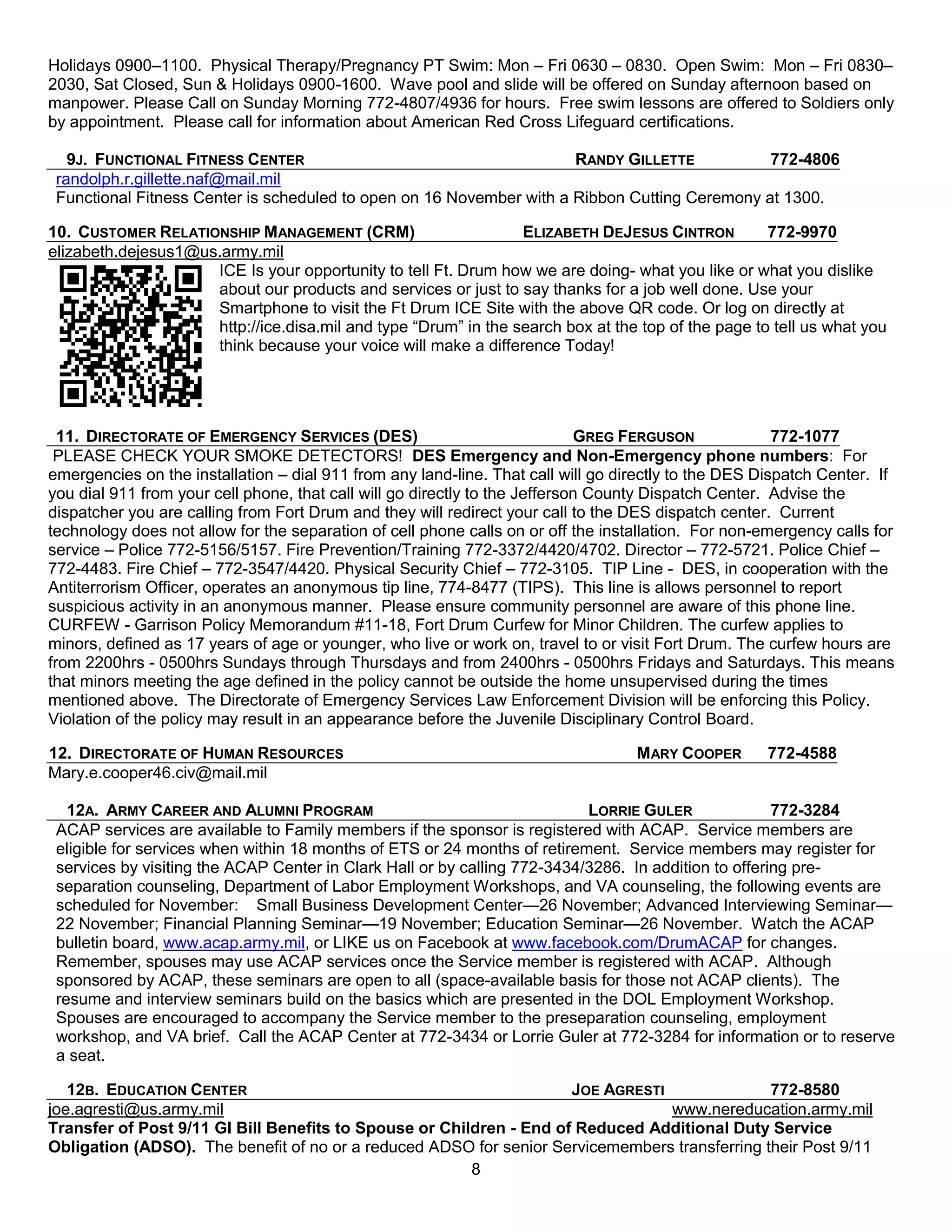 Holidays 0900–1100. Physical Therapy/Pregnancy PT Swim: Mon – Fri 0630 – 0830. Open Swim: Mon – Fri 0830–
2030, Sat Closed, Sun & Holidays 0900-1600. Wave pool and slide will be offered on Sunday afternoon based on
manpower. Please Call on Sunday Morning 772-4807/4936 for hours. Free swim lessons are offered to Soldiers only
by appointment. Please call for information about American Red Cross Lifeguard certifications.

   9J. FUNCTIONAL FITNESS CENTER                                      RANDY GILLETTE           772-4806
 randolph.r.gillette.naf@mail.mil
 Functional Fitness Center is scheduled to open on 16 November with a Ribbon Cutting Ceremony at 1300.

10. CUSTOMER RELATIONSHIP MANAGEMENT (CRM)                       ELIZABETH DEJESUS CINTRON          772-9970
elizabeth.dejesus1@us.army.mil
                     ICE Is your opportunity to tell Ft. Drum how we are doing- what you like or what you dislike
                     about our products and services or just to say thanks for a job well done. Use your
                     Smartphone to visit the Ft Drum ICE Site with the above QR code. Or log on directly at
                     http://ice.disa.mil and type ―Drum‖ in the search box at the top of the page to tell us what you
                     think because your voice will make a difference Today!




  11. DIRECTORATE OF EMERGENCY SERVICES (DES)                                GREG FERGUSON              772-1077
 PLEASE CHECK YOUR SMOKE DETECTORS! DES Emergency and Non-Emergency phone numbers: For
emergencies on the installation – dial 911 from any land-line. That call will go directly to the DES Dispatch Center. If
you dial 911 from your cell phone, that call will go directly to the Jefferson County Dispatch Center. Advise the
dispatcher you are calling from Fort Drum and they will redirect your call to the DES dispatch center. Current
technology does not allow for the separation of cell phone calls on or off the installation. For non-emergency calls for
service – Police 772-5156/5157. Fire Prevention/Training 772-3372/4420/4702. Director – 772-5721. Police Chief –
772-4483. Fire Chief – 772-3547/4420. Physical Security Chief – 772-3105. TIP Line - DES, in cooperation with the
Antiterrorism Officer, operates an anonymous tip line, 774-8477 (TIPS). This line is allows personnel to report
suspicious activity in an anonymous manner. Please ensure community personnel are aware of this phone line.
CURFEW - Garrison Policy Memorandum #11-18, Fort Drum Curfew for Minor Children. The curfew applies to
minors, defined as 17 years of age or younger, who live or work on, travel to or visit Fort Drum. The curfew hours are
from 2200hrs - 0500hrs Sundays through Thursdays and from 2400hrs - 0500hrs Fridays and Saturdays. This means
that minors meeting the age defined in the policy cannot be outside the home unsupervised during the times
mentioned above. The Directorate of Emergency Services Law Enforcement Division will be enforcing this Policy.
Violation of the policy may result in an appearance before the Juvenile Disciplinary Control Board.

12. DIRECTORATE OF HUMAN RESOURCES                                                 MARY COOPER        772-4588
Mary.e.cooper46.civ@mail.mil

   12A. ARMY CAREER AND ALUMNI PROGRAM                                     LORRIE GULER               772-3284
 ACAP services are available to Family members if the sponsor is registered with ACAP. Service members are
 eligible for services when within 18 months of ETS or 24 months of retirement. Service members may register for
 services by visiting the ACAP Center in Clark Hall or by calling 772-3434/3286. In addition to offering pre-
 separation counseling, Department of Labor Employment Workshops, and VA counseling, the following events are
 scheduled for November: Small Business Development Center—26 November; Advanced Interviewing Seminar—
 22 November; Financial Planning Seminar—19 November; Education Seminar—26 November. Watch the ACAP
 bulletin board, www.acap.army.mil, or LIKE us on Facebook at www.facebook.com/DrumACAP for changes.
 Remember, spouses may use ACAP services once the Service member is registered with ACAP. Although
 sponsored by ACAP, these seminars are open to all (space-available basis for those not ACAP clients). The
 resume and interview seminars build on the basics which are presented in the DOL Employment Workshop.
 Spouses are encouraged to accompany the Service member to the preseparation counseling, employment
 workshop, and VA brief. Call the ACAP Center at 772-3434 or Lorrie Guler at 772-3284 for information or to reserve
 a seat.

   12B. EDUCATION CENTER                                             JOE AGRESTI               772-8580
joe.agresti@us.army.mil                                                          www.nereducation.army.mil
Transfer of Post 9/11 GI Bill Benefits to Spouse or Children - End of Reduced Additional Duty Service
Obligation (ADSO). The benefit of no or a reduced ADSO for senior Servicemembers transferring their Post 9/11
                                                        8
 