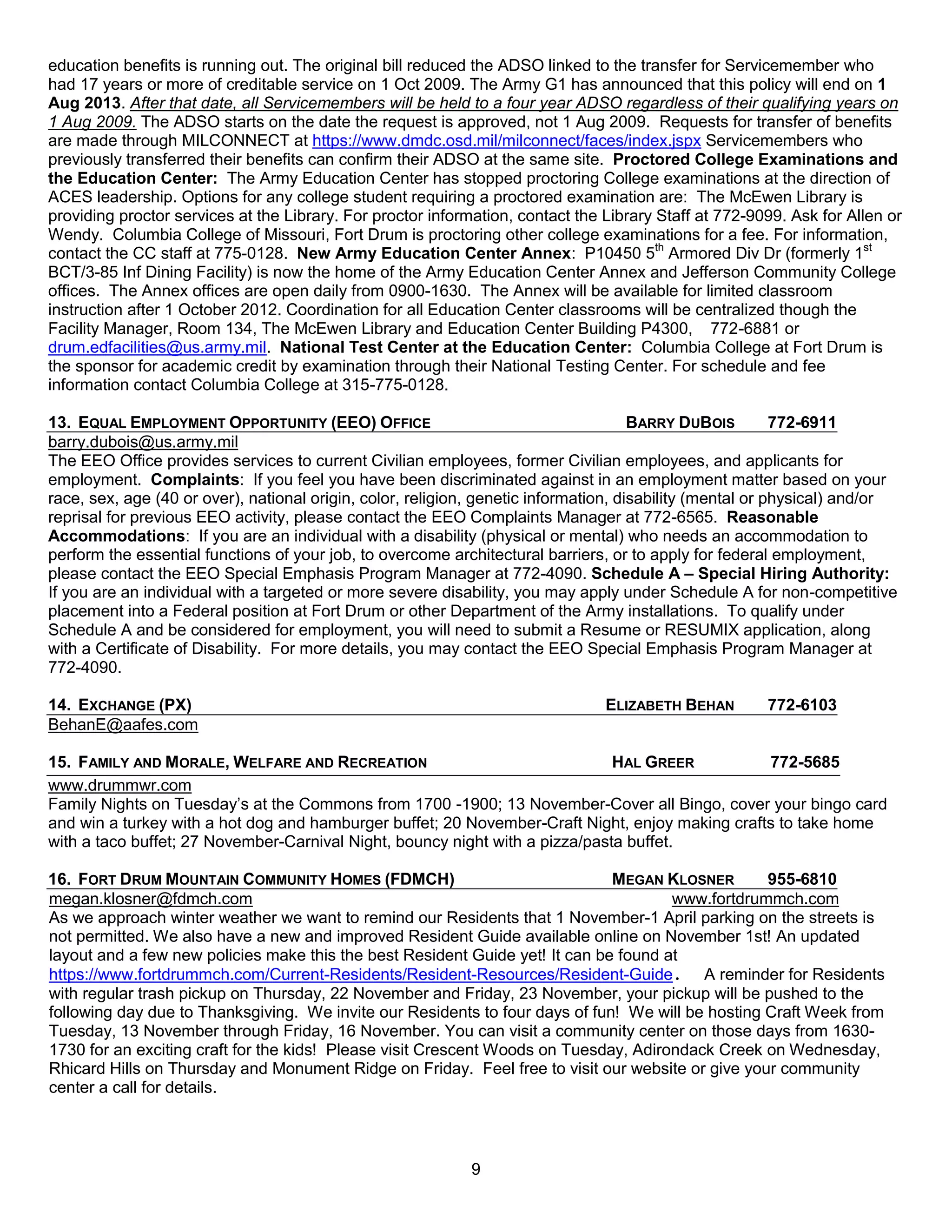 education benefits is running out. The original bill reduced the ADSO linked to the transfer for Servicemember who
had 17 years or more of creditable service on 1 Oct 2009. The Army G1 has announced that this policy will end on 1
Aug 2013. After that date, all Servicemembers will be held to a four year ADSO regardless of their qualifying years on
1 Aug 2009. The ADSO starts on the date the request is approved, not 1 Aug 2009. Requests for transfer of benefits
are made through MILCONNECT at https://www.dmdc.osd.mil/milconnect/faces/index.jspx Servicemembers who
previously transferred their benefits can confirm their ADSO at the same site. Proctored College Examinations and
the Education Center: The Army Education Center has stopped proctoring College examinations at the direction of
ACES leadership. Options for any college student requiring a proctored examination are: The McEwen Library is
providing proctor services at the Library. For proctor information, contact the Library Staff at 772-9099. Ask for Allen or
Wendy. Columbia College of Missouri, Fort Drum is proctoring other college examinations for a fee. For information,
contact the CC staff at 775-0128. New Army Education Center Annex: P10450 5th Armored Div Dr (formerly 1st
BCT/3-85 Inf Dining Facility) is now the home of the Army Education Center Annex and Jefferson Community College
offices. The Annex offices are open daily from 0900-1630. The Annex will be available for limited classroom
instruction after 1 October 2012. Coordination for all Education Center classrooms will be centralized though the
Facility Manager, Room 134, The McEwen Library and Education Center Building P4300, 772-6881 or
drum.edfacilities@us.army.mil. National Test Center at the Education Center: Columbia College at Fort Drum is
the sponsor for academic credit by examination through their National Testing Center. For schedule and fee
information contact Columbia College at 315-775-0128.

13. EQUAL EMPLOYMENT OPPORTUNITY (EEO) OFFICE                                         BARRY DUBOIS         772-6911
barry.dubois@us.army.mil
The EEO Office provides services to current Civilian employees, former Civilian employees, and applicants for
employment. Complaints: If you feel you have been discriminated against in an employment matter based on your
race, sex, age (40 or over), national origin, color, religion, genetic information, disability (mental or physical) and/or
reprisal for previous EEO activity, please contact the EEO Complaints Manager at 772-6565. Reasonable
Accommodations: If you are an individual with a disability (physical or mental) who needs an accommodation to
perform the essential functions of your job, to overcome architectural barriers, or to apply for federal employment,
please contact the EEO Special Emphasis Program Manager at 772-4090. Schedule A – Special Hiring Authority:
If you are an individual with a targeted or more severe disability, you may apply under Schedule A for non-competitive
placement into a Federal position at Fort Drum or other Department of the Army installations. To qualify under
Schedule A and be considered for employment, you will need to submit a Resume or RESUMIX application, along
with a Certificate of Disability. For more details, you may contact the EEO Special Emphasis Program Manager at
772-4090.

14. EXCHANGE (PX)                                                               ELIZABETH BEHAN        772-6103
BehanE@aafes.com

15. FAMILY AND MORALE, WELFARE AND RECREATION                                 HAL GREER          772-5685
www.drummwr.com
Family Nights on Tuesday’s at the Commons from 1700 -1900; 13 November-Cover all Bingo, cover your bingo card
and win a turkey with a hot dog and hamburger buffet; 20 November-Craft Night, enjoy making crafts to take home
with a taco buffet; 27 November-Carnival Night, bouncy night with a pizza/pasta buffet.

16. FORT DRUM MOUNTAIN COMMUNITY HOMES (FDMCH)                                MEGAN KLOSNER        955-6810
megan.klosner@fdmch.com                                                               www.fortdrummch.com
As we approach winter weather we want to remind our Residents that 1 November-1 April parking on the streets is
not permitted. We also have a new and improved Resident Guide available online on November 1st! An updated
layout and a few new policies make this the best Resident Guide yet! It can be found at
https://www.fortdrummch.com/Current-Residents/Resident-Resources/Resident-Guide. A reminder for Residents
with regular trash pickup on Thursday, 22 November and Friday, 23 November, your pickup will be pushed to the
following day due to Thanksgiving. We invite our Residents to four days of fun! We will be hosting Craft Week from
Tuesday, 13 November through Friday, 16 November. You can visit a community center on those days from 1630-
1730 for an exciting craft for the kids! Please visit Crescent Woods on Tuesday, Adirondack Creek on Wednesday,
Rhicard Hills on Thursday and Monument Ridge on Friday. Feel free to visit our website or give your community
center a call for details.



                                                            9
 