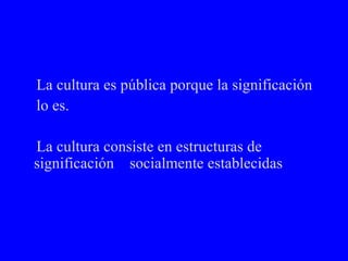 La cultura es pública porque la significación  lo es. La cultura consiste en estructuras de significación  socialmente establecidas 