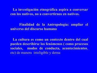 La investigación etnográfica aspira a conversar con los nativos, no a convertirnos en nativos. Finalidad de la Antropología: ampliar el universo del discurso humano La cultura es como un contexto dentro del cual pueden describirse los fenómenos ( como procesos sociales,  modos de conducta, acontecimientos , etc) de manera  inteligible y densa  