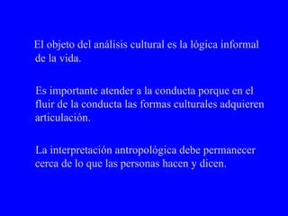 El objeto del análisis cultural es la lógica informal de la vida. Es importante atender a la conducta porque en el fluir de la conducta las formas culturales adquieren articulación. La interpretación antropológica debe permanecer  cerca de lo que las personas hacen y dicen. 