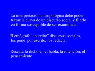 La interpretación antropológica debe poder trazar la curva de un discurso social y fijarlo en forma susceptible de ser examinada. El etnógrafo “inscribe” discursos sociales, los pone  por escrito, los redacta.  Rescata lo dicho en el habla, la intención, el pensamiento 
