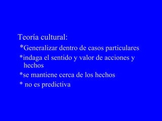 Teoría cultural: * Generalizar dentro de casos particulares *indaga el sentido y valor de acciones y hechos *se mantiene cerca de los hechos * no es predictiva 