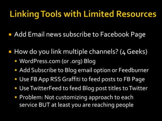 

Add Email news subscribe to Facebook Page



How do you link multiple channels? (4 Geeks)
 WordPress.com (or .org) Blog

 Add Subscribe to Blog email option or Feedburner
 Use FB App RSS Graffiti to feed posts to FB Page
 Use TwitterFeed to feed Blog post titles to Twitter

 Problem: Not customizing approach to each

service BUT at least you are reaching people

 