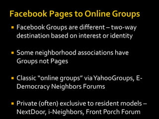 

Facebook Groups are different – two-way
destination based on interest or identity



Some neighborhood associations have
Groups not Pages



Classic “online groups” via YahooGroups, EDemocracy Neighbors Forums



Private (0ften) exclusive to resident models –
NextDoor, i-Neighbors, Front Porch Forum

 