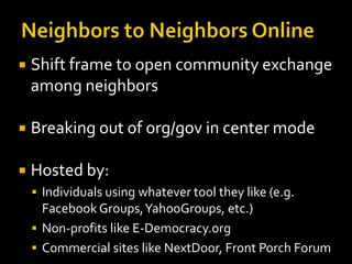 

Shift frame to open community exchange
among neighbors



Breaking out of org/gov in center mode



Hosted by:
 Individuals using whatever tool they like (e.g.

Facebook Groups, YahooGroups, etc.)
 Non-profits like E-Democracy.org
 Commercial sites like NextDoor, Front Porch Forum

 