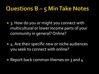 

3. How do you or might you connect with
multicultural or lower income parts of your
community in general? Online?



4. Are their specific new or niche audiences
you seek to connect with online?



Report back common themes on 3 and 4

 