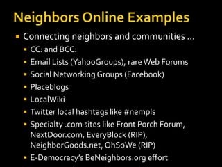 

Connecting neighbors and communities …
 CC: and BCC:

 Email Lists (YahooGroups), rare Web Forums
 Social Networking Groups (Facebook)
 Placeblogs

 LocalWiki
 Twitter local hashtags like #nempls
 Specialty .com sites like Front Porch Forum,

NextDoor.com, EveryBlock (RIP),
NeighborGoods.net, OhSoWe (RIP)
 E-Democracy’s BeNeighbors.org effort

 