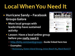 

Hurricane Sandy – Facebook
Groups Galore
 More local groups with

leadership have sustained
activity
 Lesson: Have a local online group
before you really need it
▪ http://bitly.com/sandygroups - Guide linked here too
▪ Examples:
▪ Rockaways, Staten Island Strong, Union Beach NJ, Black Rock CT

 