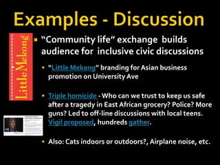 

“Community life” exchange builds
audience for inclusive civic discussions
 “Little Mekong” branding for Asian business

promotion on University Ave
 Triple homicide - Who can we trust to keep us safe

after a tragedy in East African grocery? Police? More
guns? Led to off-line discussions with local teens.
Vigil proposed, hundreds gather.
 Also: Cats indoors or outdoors?, Airplane noise, etc.

 