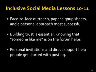 

Face-to-face outreach, paper signup sheets,
and a personal approach most successful



Building trust is essential. Knowing that
“someone like me” is on the forum helps



Personal invitations and direct support help
people get started with posting.

117

 