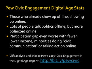 





Those who already show up offline, showing
up online.
Lots of people talk politics offline, but more
polarized online
Participation gap even worse with fewer
lower income, minorities doing “civic
communication” or taking action online
Clift analysis and links to Pew’s 2013 “Civic Engagement in
the Digital Age Report”: http://bit.ly/pewcivic

 