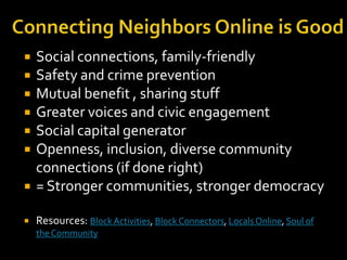 

Social connections, family-friendly
Safety and crime prevention
Mutual benefit , sharing stuff
Greater voices and civic engagement
Social capital generator
Openness, inclusion, diverse community
connections (if done right)
= Stronger communities, stronger democracy



Resources: Block Activities, Block Connectors, Locals Online, Soul of










the Community

 