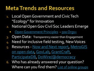 Local Open Government and Civic Tech
“Ecology” for Innovation
National Open Gov Civil Soc Leaders Emerge

1.
2.


3.

4.
5.

6.

Open Government Principles - 500 Orgs+

Open Data: Transparency easier than Engagement
Need for inclusive field testing, New Voices
Resources - Now and Next report, MetroGIS
on open data, GovLab, GrantCraft,
ParticipateDB, DoWire/@democracy
Who has already answered your question?
Where can you find them? List of online groups

 