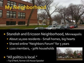 

Standish and Ericsson Neighborhood, Minneapolis
 About 10,000 residents - Small homes, big hearts
 Shared online “Neighbors Forum” for 5 years
 1200 members, ~30% households



“All politics is local.”
– Tip O’Neill, former US House Speaker

 