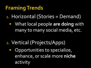 1.

Horizontal (Stories = Demand)

 What local people are doing with

many to many social media, etc.
2.

Vertical (Projects/Apps)

 Opportunities to specialize,

enhance, or scale more niche
activity

 