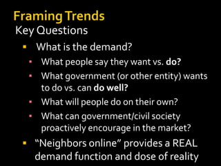 Key Questions
 What is the demand?
▪ What people say they want vs. do?
▪ What government (or other entity) wants
to do vs. can do well?
▪ What will people do on their own?
▪ What can government/civil society
proactively encourage in the market?
 “Neighbors online” provides a REAL

demand function and dose of reality

 