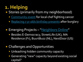 

Stories (primarily from my neighborhood)
 Community-event for local chef fighting cancer

 Replacing 7 yr olds birthday presents after burglary



Emerging Projects – “Neighbors Online”
 Besides E-Democracy, StreetLife (UK), MA

Residence (Fr), BuurtBuzz (NL), NextDoor (US)


Challenges and Opportunities
 Unleashing hidden community capacity
 Generating “new” capacity beyond existing social

capital?

 