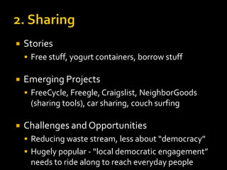 

Stories
 Free stuff, yogurt containers, borrow stuff



Emerging Projects
 FreeCycle, Freegle, Craigslist, NeighborGoods

(sharing tools), car sharing, couch surfing


Challenges and Opportunities
 Reducing waste stream, less about “democracy”
 Hugely popular - “local democratic engagement”

needs to ride along to reach everyday people

 