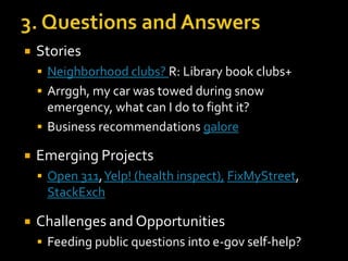 

Stories
 Neighborhood clubs? R: Library book clubs+

 Arrggh, my car was towed during snow

emergency, what can I do to fight it?
 Business recommendations galore


Emerging Projects
 Open 311, Yelp! (health inspect), FixMyStreet,

StackExch


Challenges and Opportunities
 Feeding public questions into e-gov self-help?

 