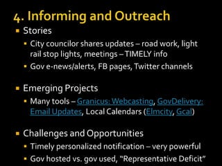 

Stories
 City councilor shares updates – road work, light

rail stop lights, meetings – TIMELY info
 Gov e-news/alerts, FB pages, Twitter channels


Emerging Projects
 Many tools – Granicus: Webcasting, GovDelivery:

Email Updates, Local Calendars (Elmcity, Gcal)


Challenges and Opportunities
 Timely personalized notification – very powerful
 Gov hosted vs. gov used, “Representative Deficit”

 