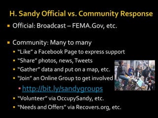

Official: Broadcast – FEMA.Gov, etc.



Community: Many to many
 “Like” a Facebook Page to express support
 “Share” photos, news, Tweets

 “Gather” data and put on a map, etc.
 “Join” an Online Group to get involved

▪ http://bit.ly/sandygroups
 “Volunteer” via OccupySandy, etc.
 “Needs and Offers” via Recovers.org, etc.

 