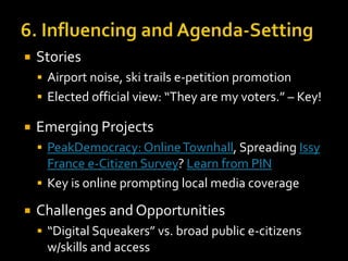 

Stories
 Airport noise, ski trails e-petition promotion

 Elected official view: “They are my voters.” – Key!



Emerging Projects
 PeakDemocracy: Online Townhall, Spreading Issy

France e-Citizen Survey? Learn from PIN
 Key is online prompting local media coverage


Challenges and Opportunities
 “Digital Squeakers” vs. broad public e-citizens

w/skills and access

 