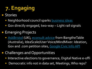 

Stories
 Neighborhood council sparks business ideas

 Gov directly engaged, two-way – Light rail signals



Emerging Projects
 AskBristol (UK), econsult advice from BangtheTable

(Australia), IdeaScale/User Voice/MindMixer: Ideation,
Gov and .com petition sites, Google Civic Info API


Challenges and Opportunities
 Interactive elections to governance, Digital Native e-offi
 Democratic info not in data set, Meetings, Who reps?

 
