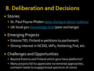 

Stories
 St. Paul Payne-Phalen deep dialogue about violence
 UK local gov Knowledge Hub (peer exchange)



Emerging Projects
 Estonia TID, Finland e-petitions to parliament
 Strong interest in NCDD, IAP2, Kettering Fnd, etc.



Challenges and Opportunities
 Beyond Estonia and Finland which govs have platforms?
 Many projects fail to appreciate incremental approaches,

outreach needs to engage broad spectrum of voices

 