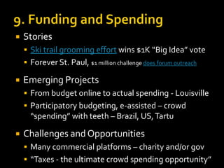 

Stories
 Ski trail grooming effort wins $1K “Big Idea” vote

 Forever St. Paul, $1 million challenge does forum outreach



Emerging Projects
 From budget online to actual spending - Louisville
 Participatory budgeting, e-assisted – crowd

“spending” with teeth – Brazil, US, Tartu


Challenges and Opportunities
 Many commercial platforms – charity and/or gov
 “Taxes - the ultimate crowd spending opportunity”

 