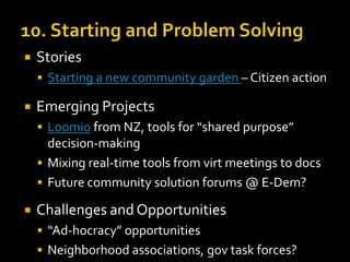 

Stories
 Starting a new community garden – Citizen action



Emerging Projects
 Loomio from NZ, tools for “shared purpose”

decision-making
 Mixing real-time tools from virt meetings to docs
 Future community solution forums @ E-Dem?


Challenges and Opportunities
 “Ad-hocracy” opportunities
 Neighborhood associations, gov task forces?

 