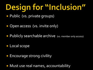

Public (vs. private groups)



Open access (vs. invite only)



Publicly searchable archive



Local scope



Encourage strong civility



Must use real names, accountability

(vs. member only access)

 