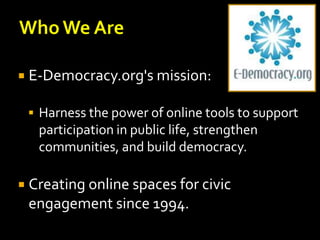  E-Democracy.org's mission:
 Harness the power of online tools to support

participation in public life, strengthen
communities, and build democracy.
 Creating online spaces for civic

engagement since 1994.

 