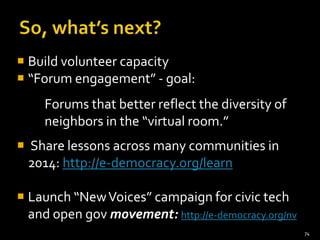 Build volunteer capacity
 “Forum engagement” - goal:

Forums that better reflect the diversity of
neighbors in the “virtual room.”
 Share lessons across many communities in
2014: http://e-democracy.org/learn

 Launch “New Voices” campaign for civic tech
and open gov movement: http://e-democracy.org/nv
74

 