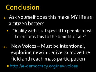 Ask yourself does this make MY life as
a citizen better?

1.

 Qualify with “Is it special to people most

like me or is this to the benefit of all?”
2.

New Voices – Must be intentional,
exploring new initiative to move the
field and reach mass participation
 http://e-democracy.org/newvoices

 