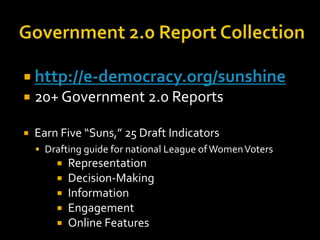  http://e-democracy.org/sunshine


20+ Government 2.0 Reports



Earn Five “Suns,” 25 Draft Indicators
 Drafting guide for national League of Women Voters
 Representation






Decision-Making
Information
Engagement
Online Features

 