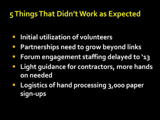 




Initial utilization of volunteers
Partnerships need to grow beyond links
Forum engagement staffing delayed to ‘13
Light guidance for contractors, more hands
on needed
 Logistics of hand processing 3,000 paper
sign-ups

 