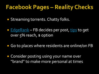 

Streaming torrents. Chatty folks.



EdgeRank – FB decides per post, tips to get
over 5% reach, $ option



Go to places where residents are online/on FB



Consider posting using your name over
“brand” to make more personal at times

 