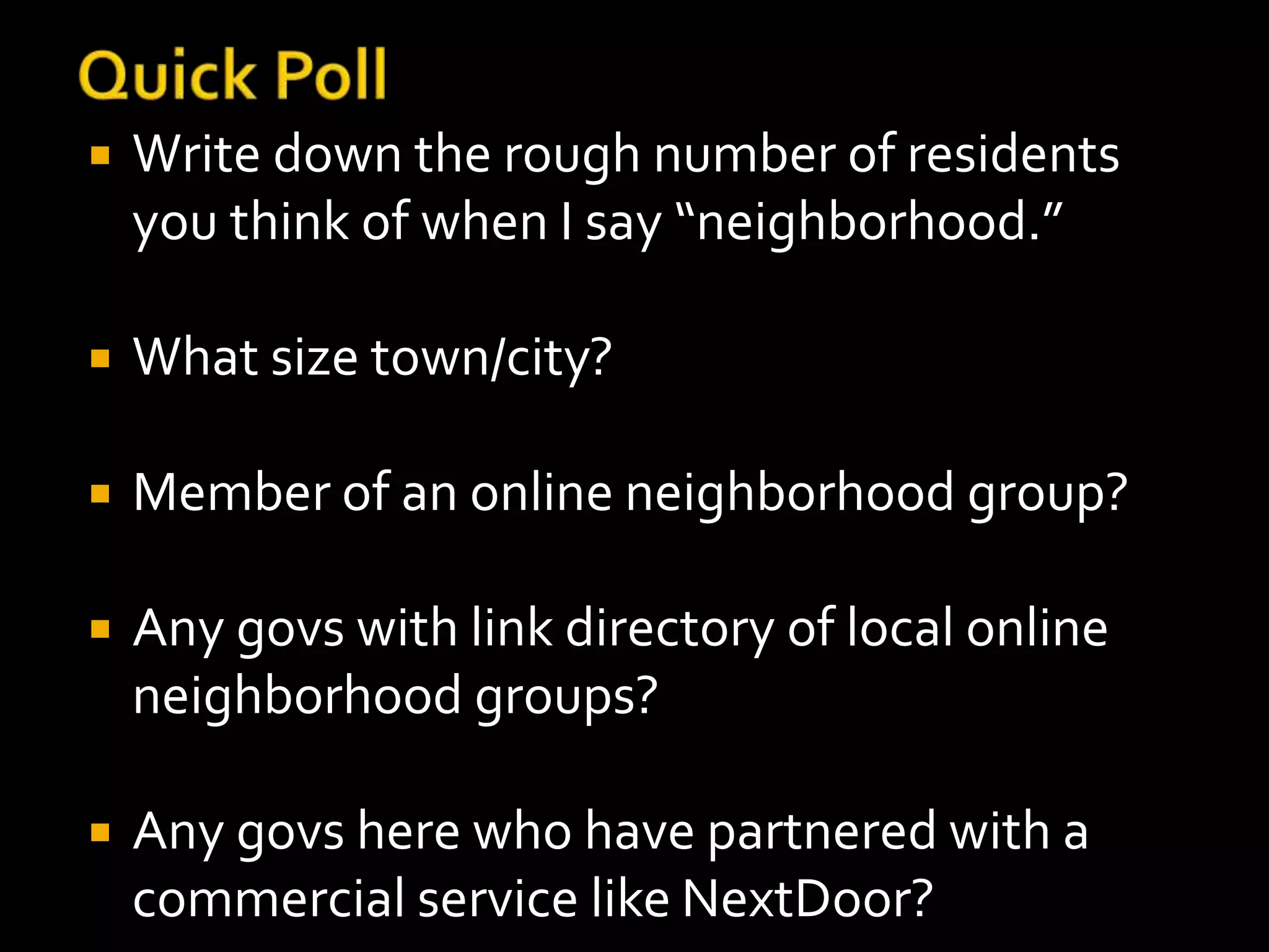  Write down the rough number of residents 
you think of when I say “neighborhood.” 
 What size town/city? 
 Member of an online neighborhood group? 
 Any govs with link directory of local online 
neighborhood groups? 
 Any govs here who have partnered with a 
commercial service like NextDoor? 
 