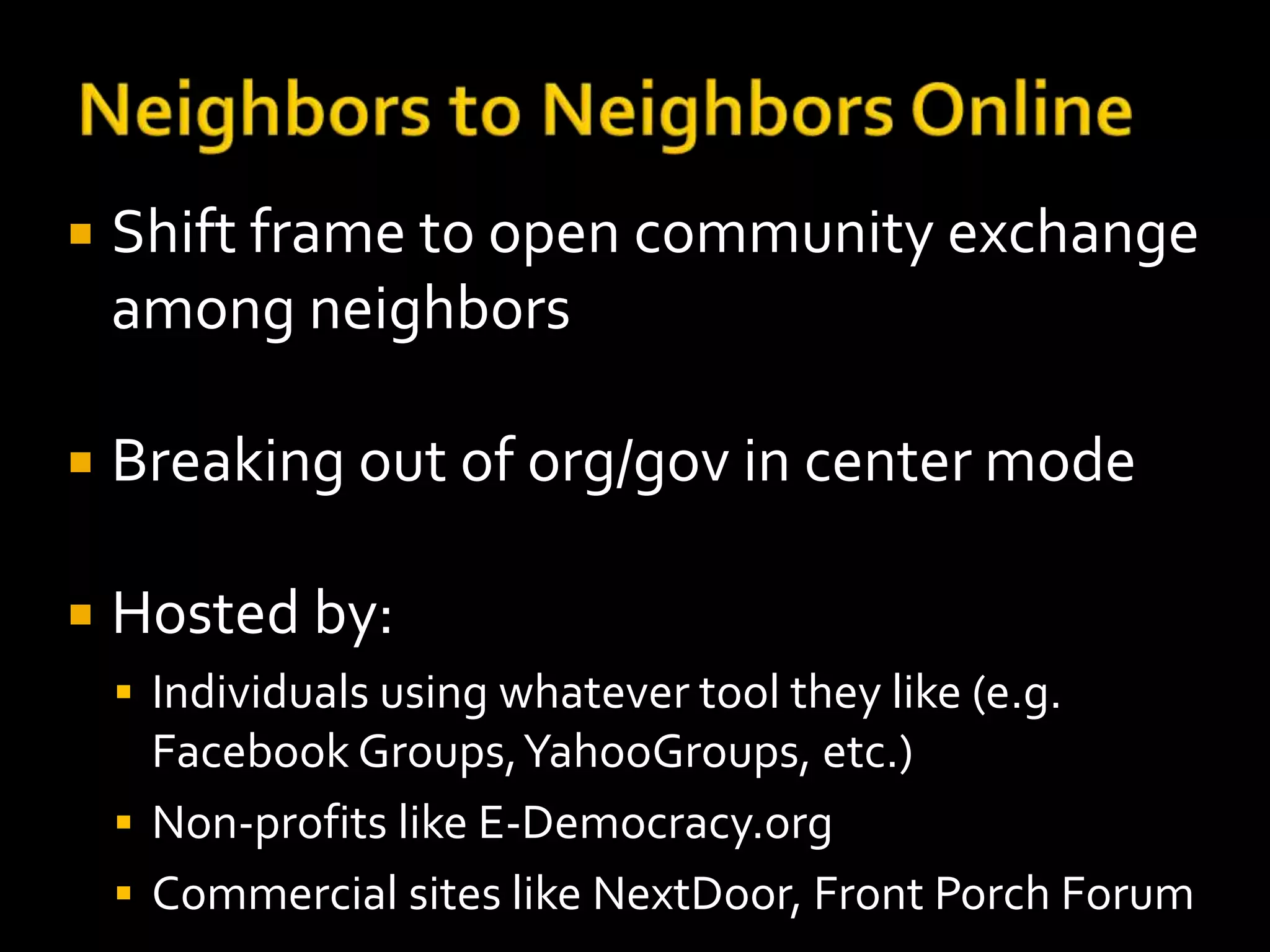  Shift frame to open community exchange 
among neighbors 
 Breaking out of org/gov in center mode 
 Hosted by: 
 Individuals using whatever tool they like (e.g. 
Facebook Groups, YahooGroups, etc.) 
 Non-profits like E-Democracy.org 
 Commercial sites like NextDoor, Front Porch Forum 
 