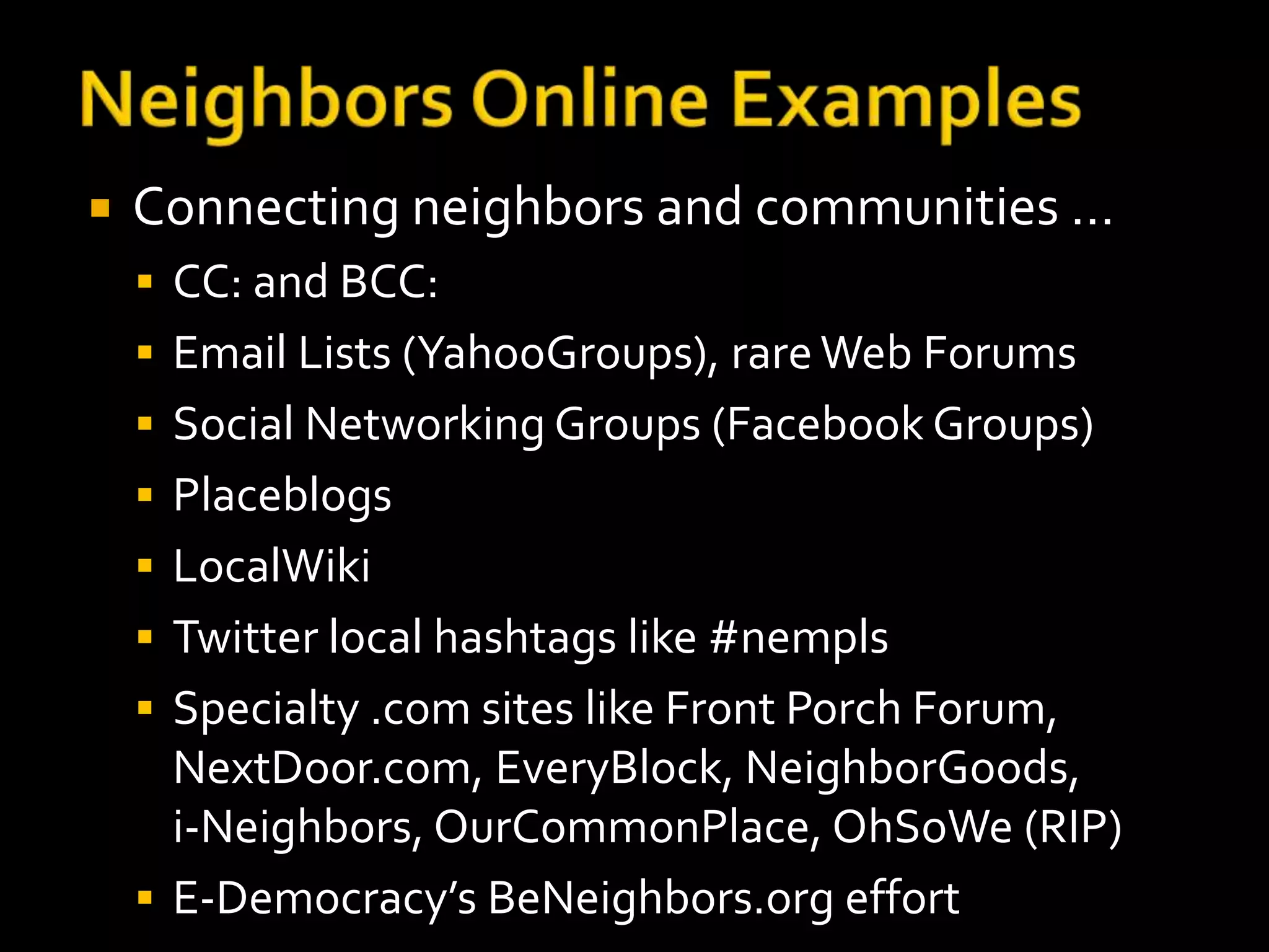  Connecting neighbors and communities … 
 CC: and BCC: 
 Email Lists (YahooGroups), rare Web Forums 
 Social Networking Groups (Facebook Groups) 
 Placeblogs, LocalWiki, other web sites 
 Twitter local hashtags like #nempls 
 Specialty .com sites like Front Porch Forum, 
NextDoor.com, EveryBlock, NeighborGoods, 
i-Neighbors, OurCommonPlace, OhSoWe (RIP) 
 E-Democracy’s BeNeighbors.org effort 
 