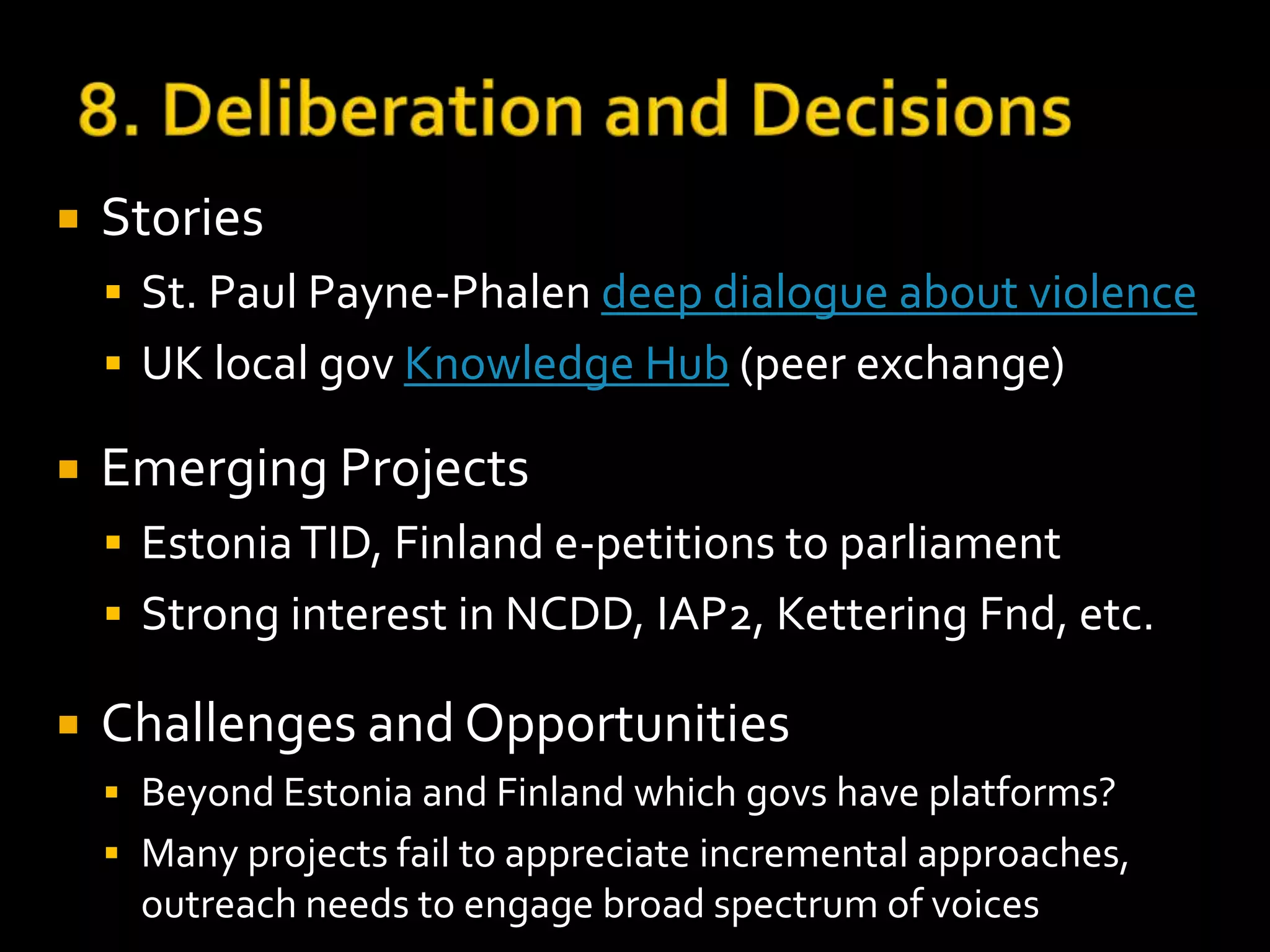  Stories 
 Neighborhood council sparks business ideas 
 Gov directly engaged, two-way – Light rail signals 
 Emerging Projects 
 AskBristol (UK), econsult advice from BangtheTable 
(Australia), IdeaScale/User Voice/MindMixer: Ideation, 
Gov and .com petition sites, Google Civic Info API 
 Challenges and Opportunities 
 Interactive elections to governance, Digital Native e-offi 
 Democratic info not in data set, Meetings, Who reps? 
 