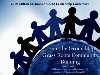 2012 Clifton M. Jones Student Leadership Conference




                     From the Ground Up
                    Grass Roots Community
                           Building
                                        Jason Lynch
                         Hall Director, Apartments Residence Hall
                           University of Tennessee, Knoxville
 