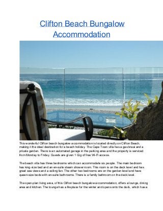 Clifton Beach Bungalow
Accommodation
This wonderful Clifton beach bungalow accommodation is located directly on Clifton Beach,
making it the ideal destination for a beach holiday. The Cape Town villa has a gas braai and a
private garden. There is an automated garage in the parking area and the property is serviced
from Monday to Friday. Guests are given 1 Gig of free Wi­Fi access.
The beach villa has three bedrooms which can accommodate six people. The main bedroom
has king­size bed and an en­suite steam shower room. This room is on the deck level and has
great sea views and a ceiling fan. The other two bedrooms are on the garden level and have
queen­size beds with en­suite bathrooms. There is a family bathroom on the deck level.
The open­plan living area, of this Clifton beach bungalow accommodation, offers a lounge, dining
area and kitchen. The lounge has a fireplace for the winter and opens onto the deck, which has a
 