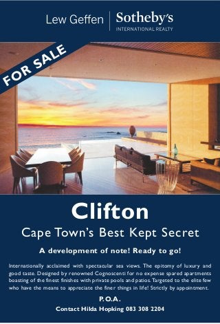 Clifton
Cape Town’s Best Kept Secret
A development of note! Ready to go!
Internationally acclaimed with spectacular sea views. The epitomy of luxury and
good taste. Designed by renowned Cognoscenti for no expense spared apartments
boasting of the finest finishes with private pools and patios.Targeted to the elite few
who have the means to appreciate the finer things in life! Strictly by appointment.
P.O.A.
Contact Hilda Hopking 083 308 2204
FOR
SALE
 