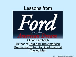 Daniel Bradley Matthew, Inc. 
Lessons from 
Clifton Lambreth 
Author of Ford and The American 
Dream and Return to Greatness and 
The Ad Man 
 